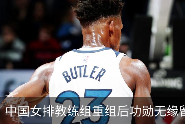 中国女排教练组重组后功勋无缘留任，带队多年零抱怨离队为何连公开感谢都未获得？